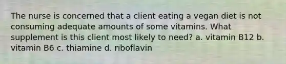 The nurse is concerned that a client eating a vegan diet is not consuming adequate amounts of some vitamins. What supplement is this client most likely to need? a. vitamin B12 b. vitamin B6 c. thiamine d. riboflavin