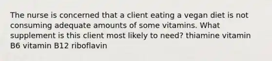 The nurse is concerned that a client eating a vegan diet is not consuming adequate amounts of some vitamins. What supplement is this client most likely to need? thiamine vitamin B6 vitamin B12 riboflavin