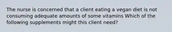 The nurse is concerned that a client eating a vegan diet is not consuming adequate amounts of some vitamins Which of the following supplements might this client need?