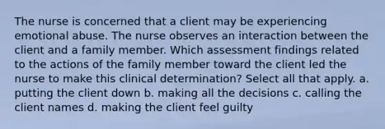 The nurse is concerned that a client may be experiencing emotional abuse. The nurse observes an interaction between the client and a family member. Which assessment findings related to the actions of the family member toward the client led the nurse to make this clinical determination? Select all that apply. a. putting the client down b. making all the decisions c. calling the client names d. making the client feel guilty