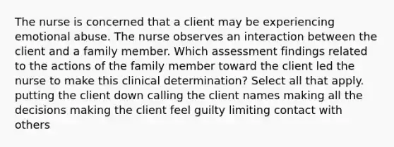 The nurse is concerned that a client may be experiencing emotional abuse. The nurse observes an interaction between the client and a family member. Which assessment findings related to the actions of the family member toward the client led the nurse to make this clinical determination? Select all that apply. putting the client down calling the client names making all the decisions making the client feel guilty limiting contact with others