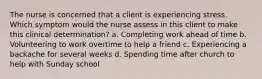 The nurse is concerned that a client is experiencing stress. Which symptom would the nurse assess in this client to make this clinical determination? a. Completing work ahead of time b. Volunteering to work overtime to help a friend c. Experiencing a backache for several weeks d. Spending time after church to help with Sunday school