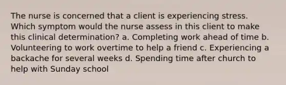 The nurse is concerned that a client is experiencing stress. Which symptom would the nurse assess in this client to make this clinical determination? a. Completing work ahead of time b. Volunteering to work overtime to help a friend c. Experiencing a backache for several weeks d. Spending time after church to help with Sunday school