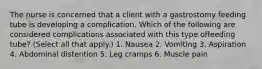 The nurse is concerned that a client with a gastrostomy feeding tube is developing a complication. Which of the following are considered complications associated with this type offeeding tube? (Select all that apply.) 1. Nausea 2. Vomiting 3. Aspiration 4. Abdominal distention 5. Leg cramps 6. Muscle pain