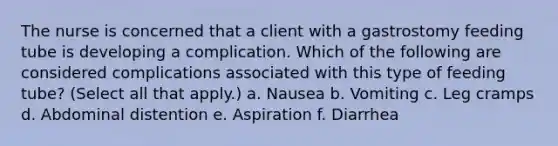 The nurse is concerned that a client with a gastrostomy feeding tube is developing a complication. Which of the following are considered complications associated with this type of feeding tube? (Select all that apply.) a. Nausea b. Vomiting c. Leg cramps d. Abdominal distention e. Aspiration f. Diarrhea