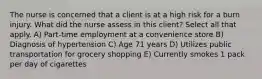 The nurse is concerned that a client is at a high risk for a burn injury. What did the nurse assess in this client? Select all that apply. A) Part-time employment at a convenience store B) Diagnosis of hypertension C) Age 71 years D) Utilizes public transportation for grocery shopping E) Currently smokes 1 pack per day of cigarettes