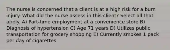 The nurse is concerned that a client is at a high risk for a burn injury. What did the nurse assess in this client? Select all that apply. A) Part-time employment at a convenience store B) Diagnosis of hypertension C) Age 71 years D) Utilizes public transportation for grocery shopping E) Currently smokes 1 pack per day of cigarettes