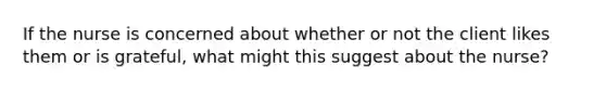 If the nurse is concerned about whether or not the client likes them or is grateful, what might this suggest about the nurse?