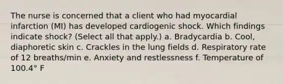 The nurse is concerned that a client who had myocardial infarction (MI) has developed cardiogenic shock. Which findings indicate shock? (Select all that apply.) a. Bradycardia b. Cool, diaphoretic skin c. Crackles in the lung fields d. Respiratory rate of 12 breaths/min e. Anxiety and restlessness f. Temperature of 100.4° F