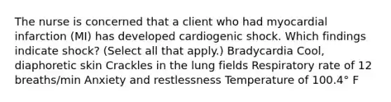 The nurse is concerned that a client who had myocardial infarction (MI) has developed cardiogenic shock. Which findings indicate shock? (Select all that apply.) Bradycardia Cool, diaphoretic skin Crackles in the lung fields Respiratory rate of 12 breaths/min Anxiety and restlessness Temperature of 100.4° F