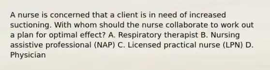 A nurse is concerned that a client is in need of increased suctioning. With whom should the nurse collaborate to work out a plan for optimal effect? A. Respiratory therapist B. Nursing assistive professional (NAP) C. Licensed practical nurse (LPN) D. Physician