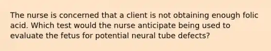 The nurse is concerned that a client is not obtaining enough folic acid. Which test would the nurse anticipate being used to evaluate the fetus for potential neural tube defects?