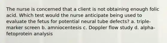 The nurse is concerned that a client is not obtaining enough folic acid. Which test would the nurse anticipate being used to evaluate the fetus for potential neural tube defects? a. triple-marker screen b. amniocentesis c. Doppler flow study d. alpha-fetoprotein analysis