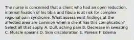 The nurse is concerned that a client who had an open reduction, internal fixation of his tibia and fibula is at risk for complex regional pain syndrome. What assessment findings at the affected area are common when a client has this complication? Select all that apply. A. Dull, aching pain B. Decrease in sweating C. Muscle spasms D. Skin discoloration E. Paresis F. Edema