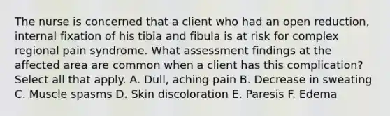 The nurse is concerned that a client who had an open reduction, internal fixation of his tibia and fibula is at risk for complex regional pain syndrome. What assessment findings at the affected area are common when a client has this complication? Select all that apply. A. Dull, aching pain B. Decrease in sweating C. Muscle spasms D. Skin discoloration E. Paresis F. Edema