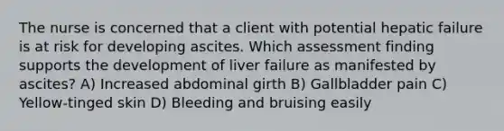 The nurse is concerned that a client with potential hepatic failure is at risk for developing ascites. Which assessment finding supports the development of liver failure as manifested by ascites? A) Increased abdominal girth B) Gallbladder pain C) Yellow-tinged skin D) Bleeding and bruising easily