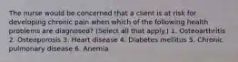 The nurse would be concerned that a client is at risk for developing chronic pain when which of the following health problems are diagnosed? (Select all that apply.) 1. Osteoarthritis 2. Osteoporosis 3. Heart disease 4. Diabetes mellitus 5. Chronic pulmonary disease 6. Anemia