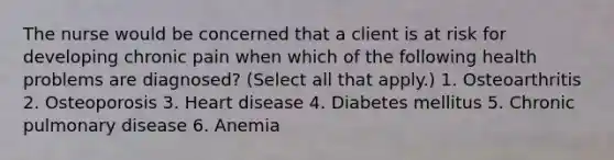 The nurse would be concerned that a client is at risk for developing chronic pain when which of the following health problems are diagnosed? (Select all that apply.) 1. Osteoarthritis 2. Osteoporosis 3. Heart disease 4. Diabetes mellitus 5. Chronic pulmonary disease 6. Anemia