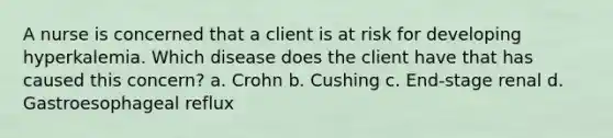 A nurse is concerned that a client is at risk for developing hyperkalemia. Which disease does the client have that has caused this concern? a. Crohn b. Cushing c. End-stage renal d. Gastroesophageal reflux