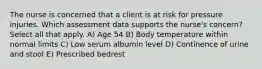 The nurse is concerned that a client is at risk for pressure injuries. Which assessment data supports the nurse's concern? Select all that apply. A) Age 54 B) Body temperature within normal limits C) Low serum albumin level D) Continence of urine and stool E) Prescribed bedrest