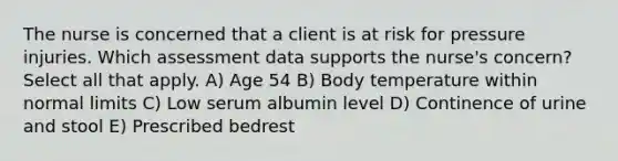 The nurse is concerned that a client is at risk for pressure injuries. Which assessment data supports the nurse's concern? Select all that apply. A) Age 54 B) Body temperature within normal limits C) Low serum albumin level D) Continence of urine and stool E) Prescribed bedrest