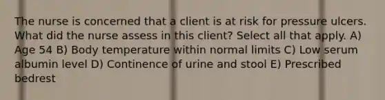 The nurse is concerned that a client is at risk for pressure ulcers. What did the nurse assess in this client? Select all that apply. A) Age 54 B) Body temperature within normal limits C) Low serum albumin level D) Continence of urine and stool E) Prescribed bedrest