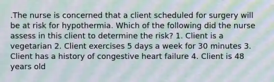 .The nurse is concerned that a client scheduled for surgery will be at risk for hypothermia. Which of the following did the nurse assess in this client to determine the risk? 1. Client is a vegetarian 2. Client exercises 5 days a week for 30 minutes 3. Client has a history of congestive heart failure 4. Client is 48 years old