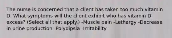 The nurse is concerned that a client has taken too much vitamin D. What symptoms will the client exhibit who has vitamin D excess? (Select all that apply.) -Muscle pain -Lethargy -Decrease in urine production -Polydipsia -Irritability