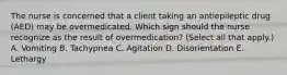 The nurse is concerned that a client taking an antiepileptic drug​ (AED) may be overmedicated. Which sign should the nurse recognize as the result of​ overmedication? (Select all that​ apply.) A. Vomiting B. Tachypnea C. Agitation D. Disorientation E. Lethargy