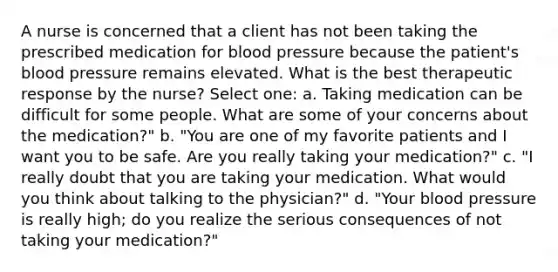 A nurse is concerned that a client has not been taking the prescribed medication for blood pressure because the patient's blood pressure remains elevated. What is the best therapeutic response by the nurse? Select one: a. Taking medication can be difficult for some people. What are some of your concerns about the medication?" b. "You are one of my favorite patients and I want you to be safe. Are you really taking your medication?" c. "I really doubt that you are taking your medication. What would you think about talking to the physician?" d. "Your blood pressure is really high; do you realize the serious consequences of not taking your medication?"