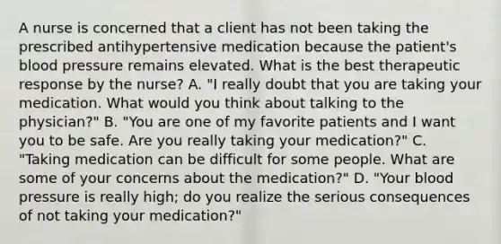 A nurse is concerned that a client has not been taking the prescribed antihypertensive medication because the​ patient's blood pressure remains elevated. What is the best therapeutic response by the​ nurse? A. ​"I really doubt that you are taking your medication. What would you think about talking to the​ physician?" B. ​"You are one of my favorite patients and I want you to be safe. Are you really taking your​ medication?" C. ​"Taking medication can be difficult for some people. What are some of your concerns about the​ medication?" D. ​"Your blood pressure is really​ high; do you realize the serious consequences of not taking your​ medication?"