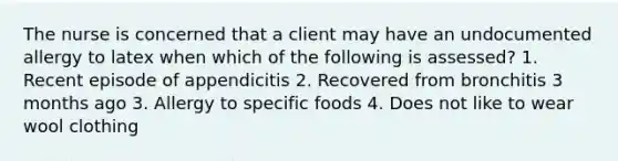 The nurse is concerned that a client may have an undocumented allergy to latex when which of the following is assessed? 1. Recent episode of appendicitis 2. Recovered from bronchitis 3 months ago 3. Allergy to specific foods 4. Does not like to wear wool clothing