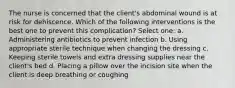 The nurse is concerned that the client's abdominal wound is at risk for dehiscence. Which of the following interventions is the best one to prevent this complication? Select one: a. Administering antibiotics to prevent infection b. Using appropriate sterile technique when changing the dressing c. Keeping sterile towels and extra dressing supplies near the client's bed d. Placing a pillow over the incision site when the client is deep breathing or coughing