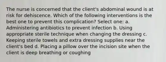 The nurse is concerned that the client's abdominal wound is at risk for dehiscence. Which of the following interventions is the best one to prevent this complication? Select one: a. Administering antibiotics to prevent infection b. Using appropriate sterile technique when changing the dressing c. Keeping sterile towels and extra dressing supplies near the client's bed d. Placing a pillow over the incision site when the client is deep breathing or coughing