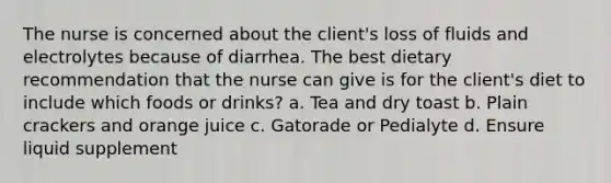 The nurse is concerned about the client's loss of fluids and electrolytes because of diarrhea. The best dietary recommendation that the nurse can give is for the client's diet to include which foods or drinks? a. Tea and dry toast b. Plain crackers and orange juice c. Gatorade or Pedialyte d. Ensure liquid supplement