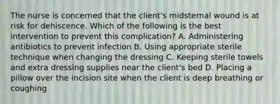 The nurse is concerned that the client's midsternal wound is at risk for dehiscence. Which of the following is the best intervention to prevent this complication? A. Administering antibiotics to prevent infection B. Using appropriate sterile technique when changing the dressing C. Keeping sterile towels and extra dressing supplies near the client's bed D. Placing a pillow over the incision site when the client is deep breathing or coughing