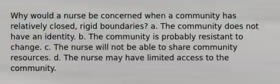 Why would a nurse be concerned when a community has relatively closed, rigid boundaries? a. The community does not have an identity. b. The community is probably resistant to change. c. The nurse will not be able to share community resources. d. The nurse may have limited access to the community.