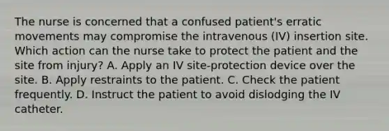 The nurse is concerned that a confused patient's erratic movements may compromise the intravenous (IV) insertion site. Which action can the nurse take to protect the patient and the site from injury? A. Apply an IV site-protection device over the site. B. Apply restraints to the patient. C. Check the patient frequently. D. Instruct the patient to avoid dislodging the IV catheter.