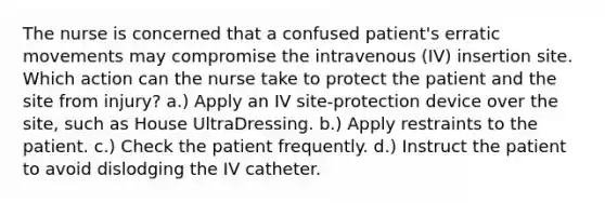 The nurse is concerned that a confused patient's erratic movements may compromise the intravenous (IV) insertion site. Which action can the nurse take to protect the patient and the site from injury? a.) Apply an IV site-protection device over the site, such as House UltraDressing. b.) Apply restraints to the patient. c.) Check the patient frequently. d.) Instruct the patient to avoid dislodging the IV catheter.