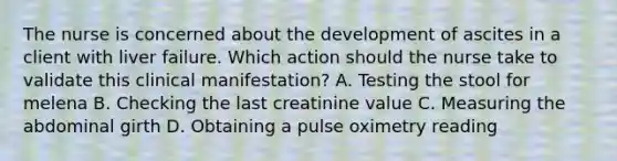 The nurse is concerned about the development of ascites in a client with liver failure. Which action should the nurse take to validate this clinical​ manifestation? A. Testing the stool for melena B. Checking the last creatinine value C. Measuring the abdominal girth D. Obtaining a pulse oximetry reading