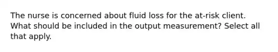 The nurse is concerned about fluid loss for the at-risk client. What should be included in the output measurement? Select all that apply.