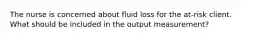 The nurse is concerned about fluid loss for the at-risk client. What should be included in the output measurement?