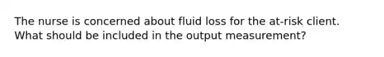 The nurse is concerned about fluid loss for the at-risk client. What should be included in the output measurement?