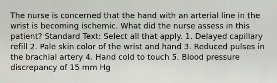 The nurse is concerned that the hand with an arterial line in the wrist is becoming ischemic. What did the nurse assess in this patient? Standard Text: Select all that apply. 1. Delayed capillary refill 2. Pale skin color of the wrist and hand 3. Reduced pulses in the brachial artery 4. Hand cold to touch 5. Blood pressure discrepancy of 15 mm Hg