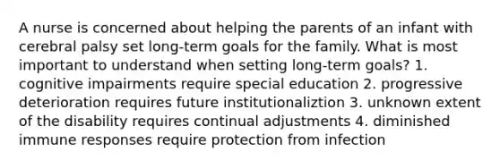 A nurse is concerned about helping the parents of an infant with cerebral palsy set long-term goals for the family. What is most important to understand when setting long-term goals? 1. cognitive impairments require special education 2. progressive deterioration requires future institutionaliztion 3. unknown extent of the disability requires continual adjustments 4. diminished immune responses require protection from infection