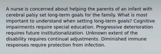 A nurse is concerned about helping the parents of an infant with cerebral palsy set long-term goals for the family. What is most important to understand when setting long-term goals? Cognitive impairments require special education. Progressive deterioration requires future institutionalization. Unknown extent of the disability requires continual adjustments. Diminished immune responses require protection from infection.