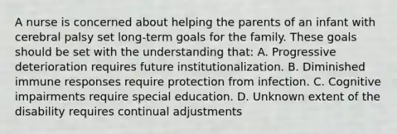 A nurse is concerned about helping the parents of an infant with cerebral palsy set long-term goals for the family. These goals should be set with the understanding that: A. Progressive deterioration requires future institutionalization. B. Diminished immune responses require protection from infection. C. Cognitive impairments require special education. D. Unknown extent of the disability requires continual adjustments