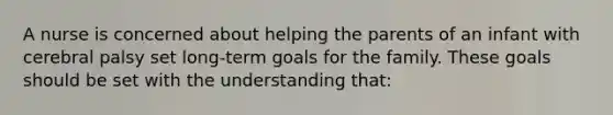 A nurse is concerned about helping the parents of an infant with cerebral palsy set long-term goals for the family. These goals should be set with the understanding that: