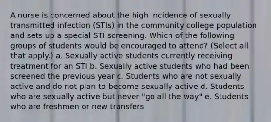 A nurse is concerned about the high incidence of sexually transmitted infection (STIs) in the community college population and sets up a special STI screening. Which of the following groups of students would be encouraged to attend? (Select all that apply.) a. Sexually active students currently receiving treatment for an STI b. Sexually active students who had been screened the previous year c. Students who are not sexually active and do not plan to become sexually active d. Students who are sexually active but never "go all the way" e. Students who are freshmen or new transfers