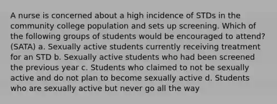 A nurse is concerned about a high incidence of STDs in the community college population and sets up screening. Which of the following groups of students would be encouraged to attend? (SATA) a. Sexually active students currently receiving treatment for an STD b. Sexually active students who had been screened the previous year c. Students who claimed to not be sexually active and do not plan to become sexually active d. Students who are sexually active but never go all the way